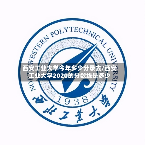 西安工业大学今年多少分录去/西安工业大学2020的分数线是多少